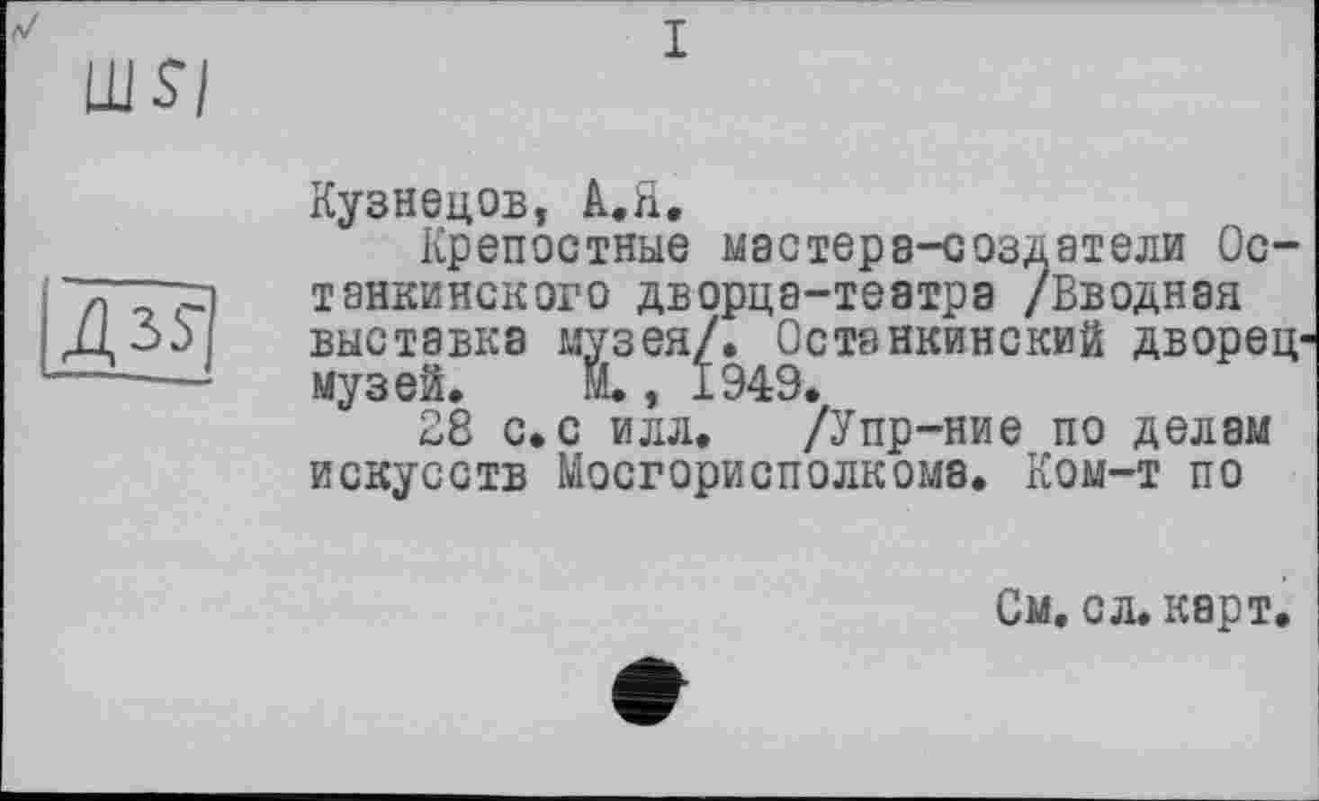 ﻿I
Кузнецов, A.H.
Крепостные мастера-создатели Останкинского дворца-театра /Вводная выставка музея/. Останкинский дворец музеи. М., 1949.
28 с.с илл. /Упр-ние по делам искусств Мосгорисполкома. Ком-т по
См. с л. карт.